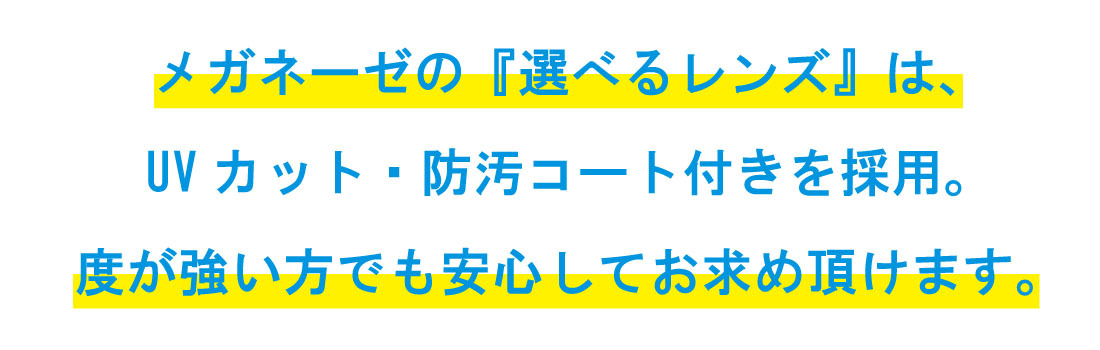 メガネーゼの『選べるレンズ』は、UVカット・防汚コート付きを採用。 度が強い方でも安心してお求め頂けます。